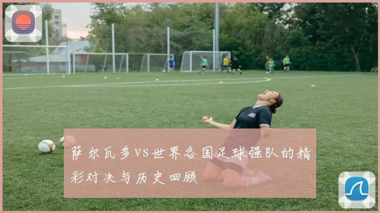 萨尔瓦多vs世界各国足球强队的精彩对决与历史回顾