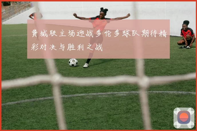 费城联主场迎战多伦多球队期待精彩对决与胜利之战