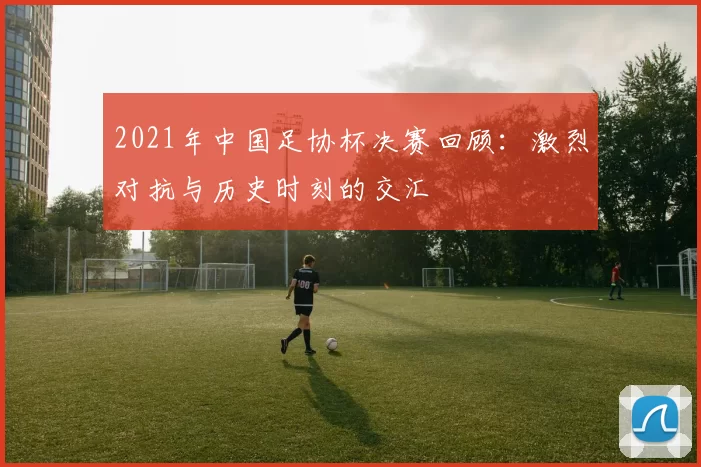 2021年中国足协杯决赛回顾：激烈对抗与历史时刻的交汇