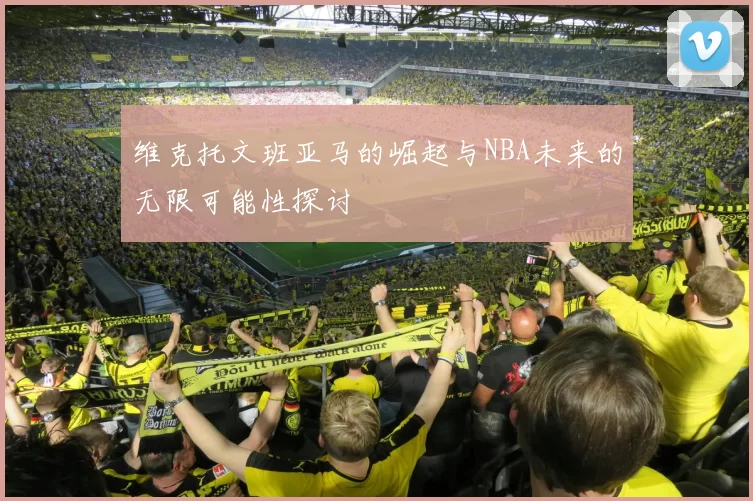 维克托文班亚马的崛起与NBA未来的无限可能性探讨
