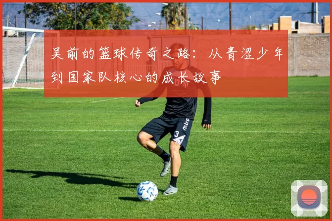吴前的篮球传奇之路：从青涩少年到国家队核心的成长故事